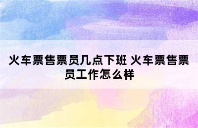 火车票售票员几点下班 火车票售票员工作怎么样